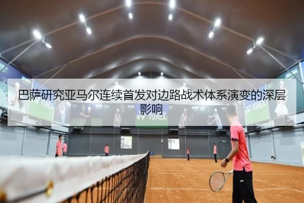 巴萨研究亚马尔连续首发对边路战术体系演变的深层影响