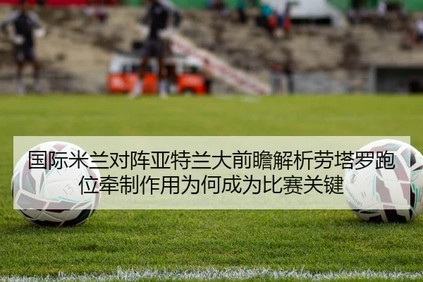 国际米兰对阵亚特兰大前瞻解析劳塔罗跑位牵制作用为何成为比赛关键